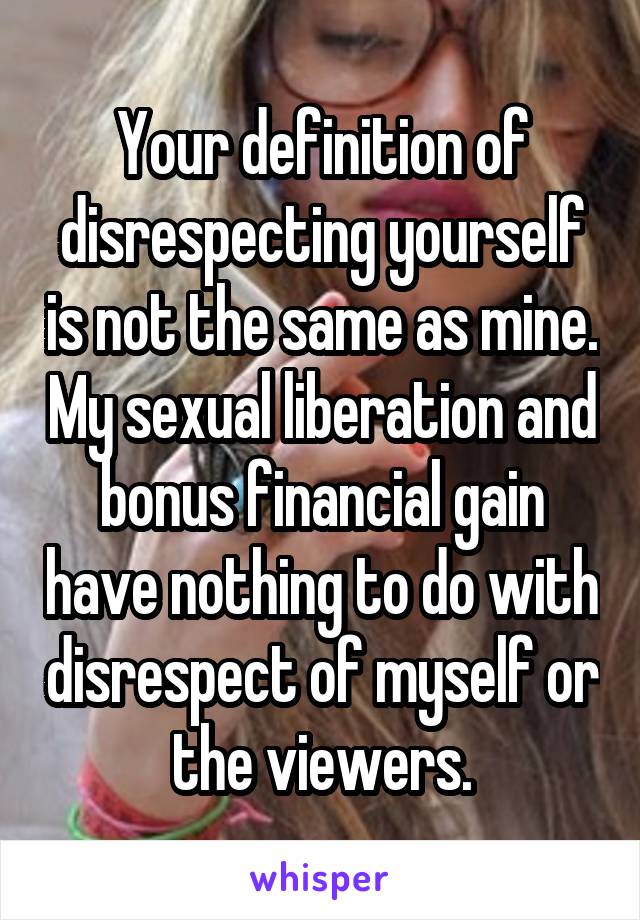 Your definition of disrespecting yourself is not the same as mine. My sexual liberation and bonus financial gain have nothing to do with disrespect of myself or the viewers.