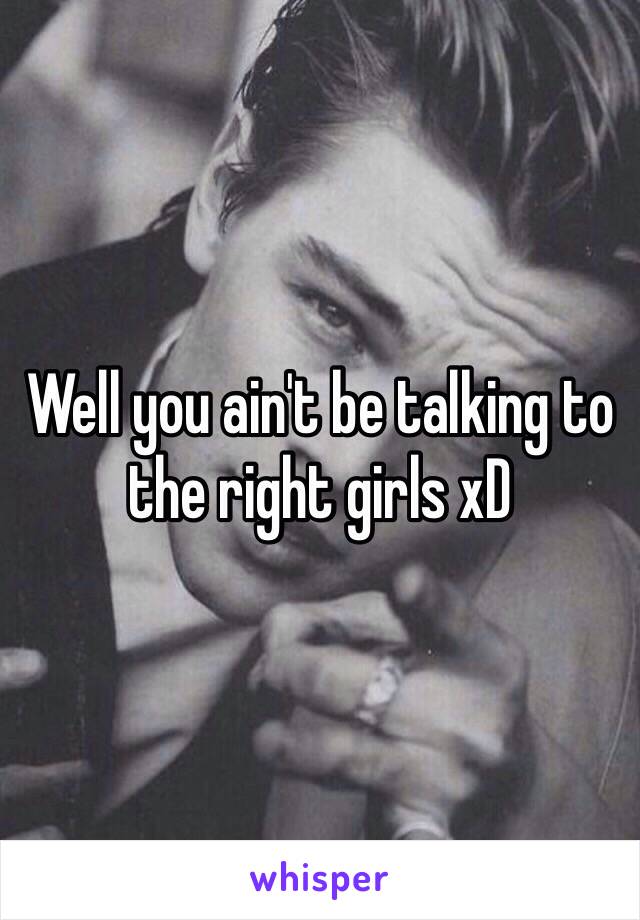 Well you ain't be talking to the right girls xD