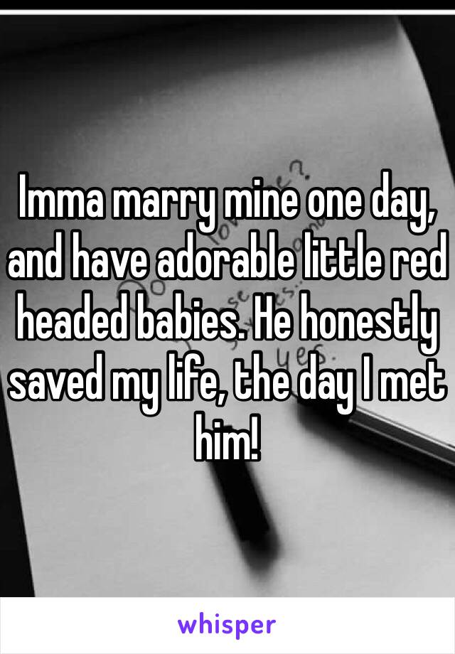 Imma marry mine one day, and have adorable little red headed babies. He honestly saved my life, the day I met him! 