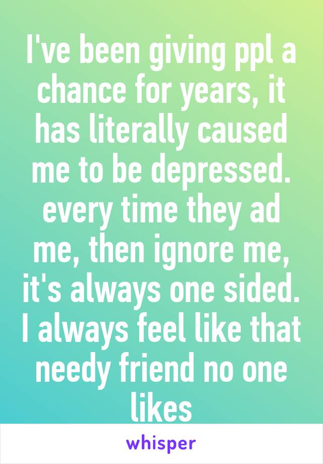 I've been giving ppl a chance for years, it has literally caused me to be depressed. every time they ad me, then ignore me, it's always one sided. I always feel like that needy friend no one likes