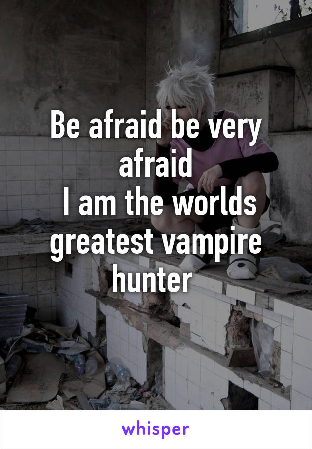 Be afraid be very afraid
 I am the worlds greatest vampire hunter 
