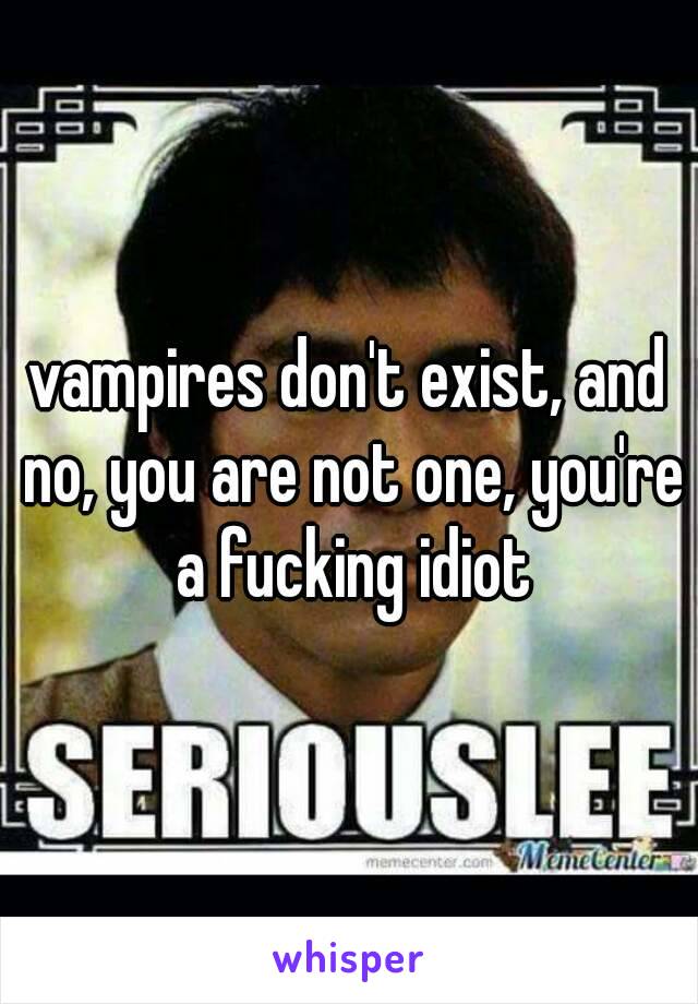 vampires don't exist, and no, you are not one, you're a fucking idiot