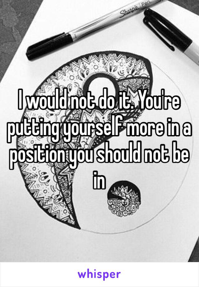 I would not do it. You're putting yourself more in a position you should not be in 