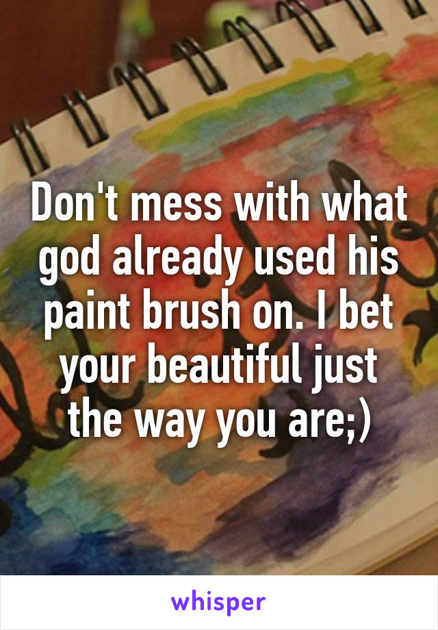 Don't mess with what god already used his paint brush on. I bet your beautiful just the way you are;)