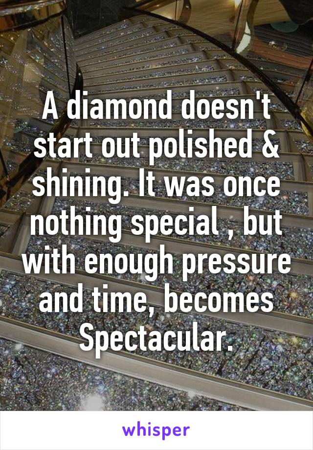 A diamond doesn't start out polished & shining. It was once nothing special , but with enough pressure and time, becomes Spectacular.