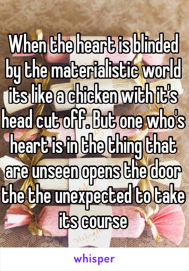 When the heart is blinded by the materialistic world its like a chicken with it's head cut off. But one who's heart is in the thing that are unseen opens the door the the unexpected to take its course 