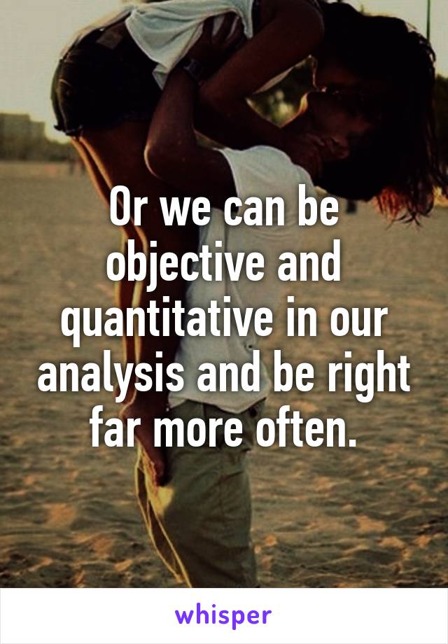 Or we can be objective and quantitative in our analysis and be right far more often.