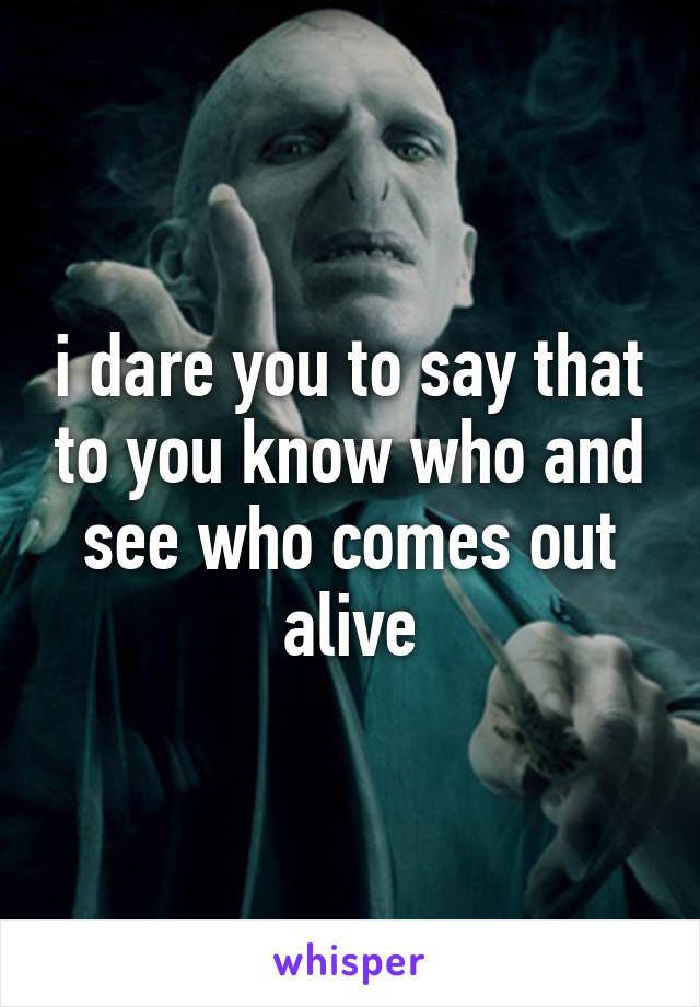 i dare you to say that to you know who and see who comes out alive