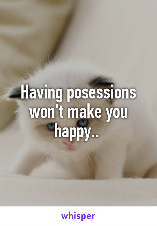 Having posessions won't make you happy.. 