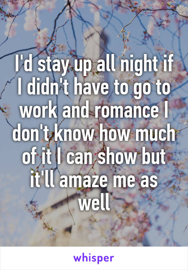 I'd stay up all night if I didn't have to go to work and romance I don't know how much of it I can show but it'll amaze me as well