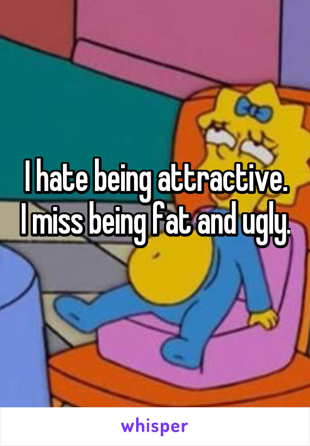 I hate being attractive. I miss being fat and ugly. 
