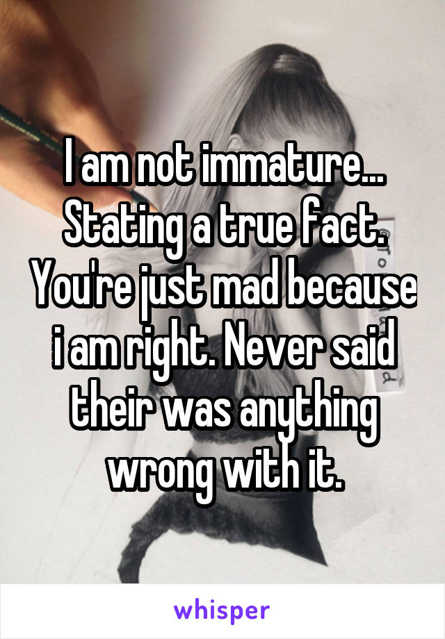 I am not immature... Stating a true fact. You're just mad because i am right. Never said their was anything wrong with it.