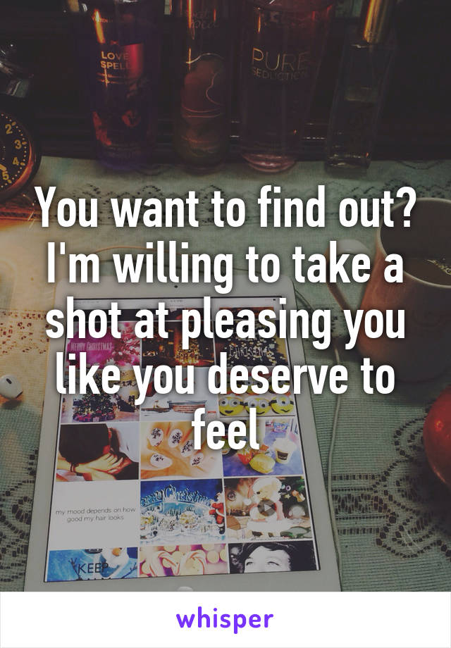 You want to find out? I'm willing to take a shot at pleasing you like you deserve to feel
