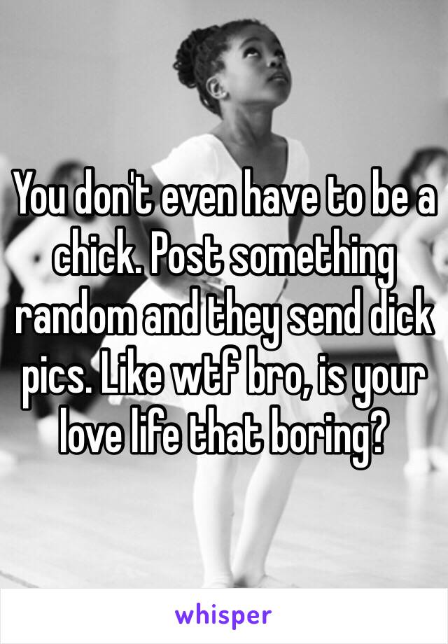 You don't even have to be a chick. Post something random and they send dick pics. Like wtf bro, is your love life that boring?