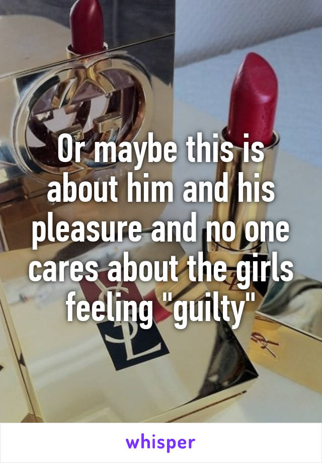 Or maybe this is about him and his pleasure and no one cares about the girls feeling "guilty"