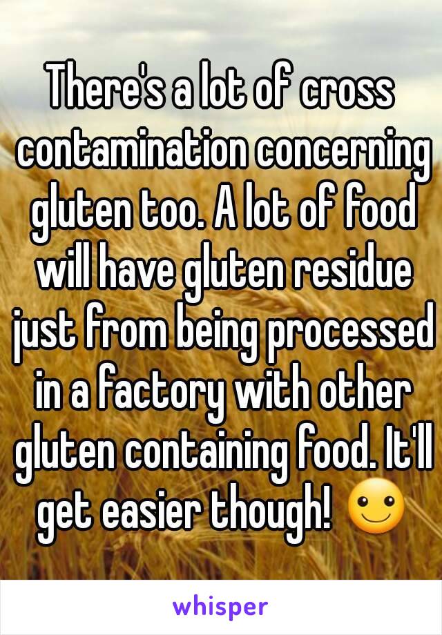 There's a lot of cross contamination concerning gluten too. A lot of food will have gluten residue just from being processed in a factory with other gluten containing food. It'll get easier though! ☺