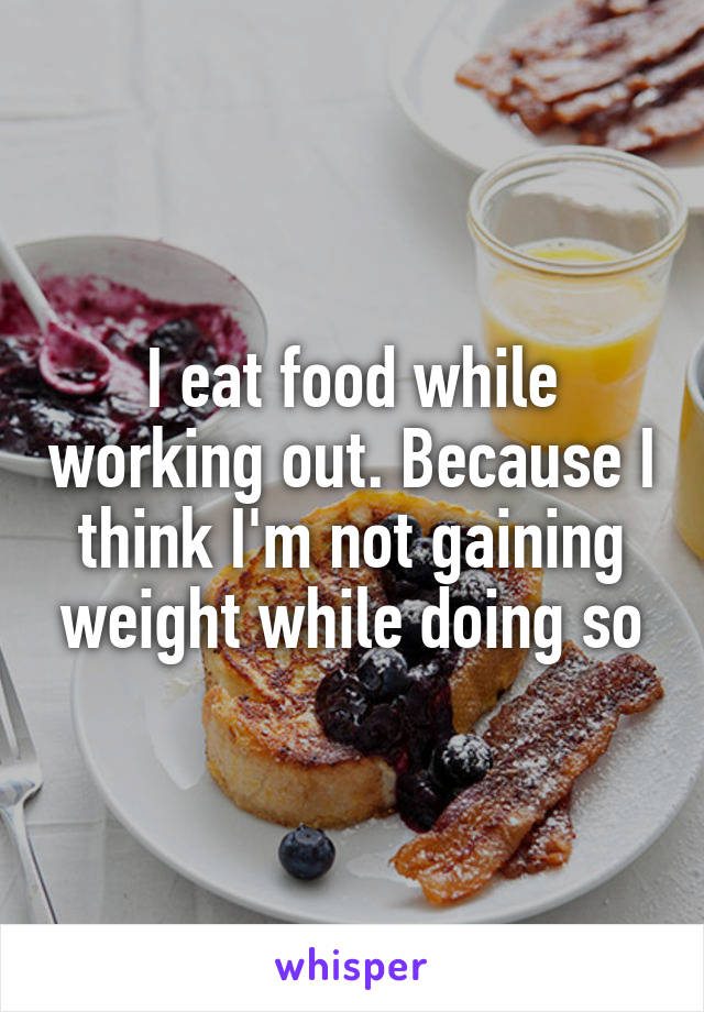 I eat food while working out. Because I think I'm not gaining weight while doing so