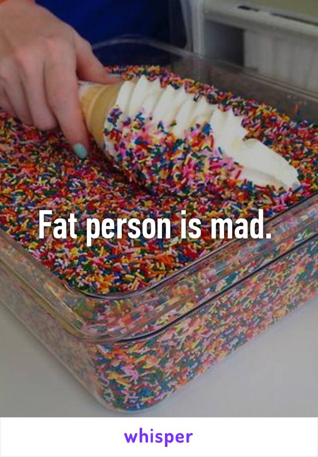 Fat person is mad. 