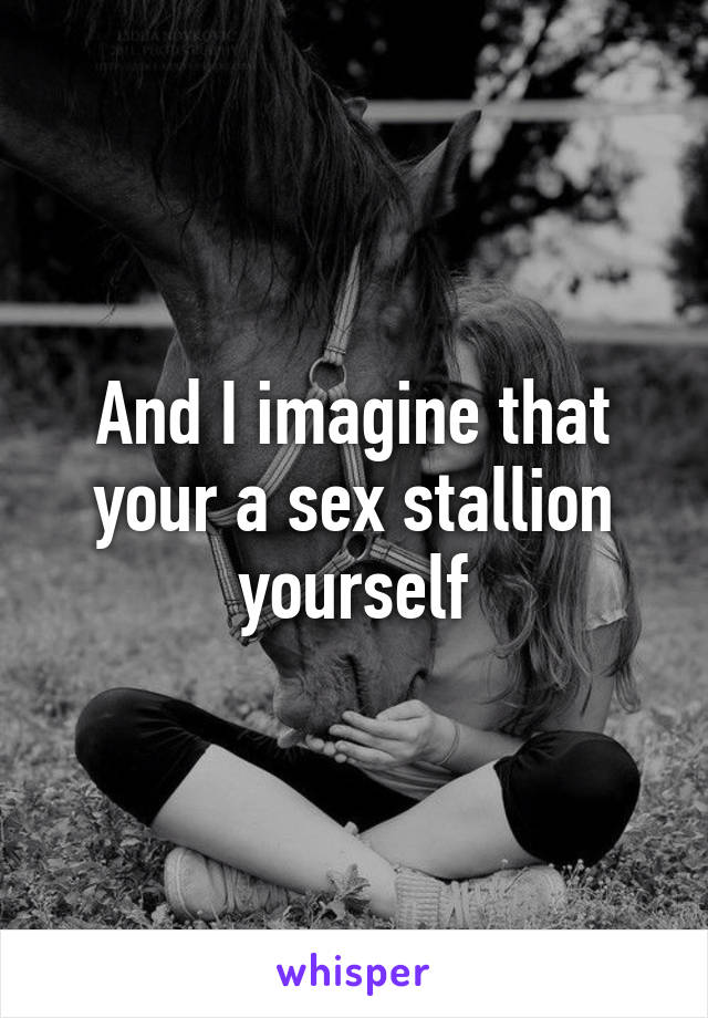 And I imagine that your a sex stallion yourself