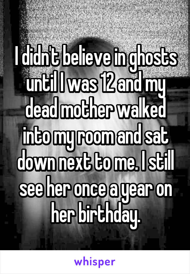 I didn't believe in ghosts until I was 12 and my dead mother walked into my room and sat down next to me. I still see her once a year on her birthday.