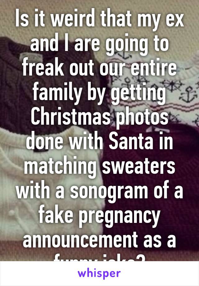 Is it weird that my ex and I are going to freak out our entire family by getting Christmas photos done with Santa in matching sweaters with a sonogram of a fake pregnancy announcement as a funny joke?