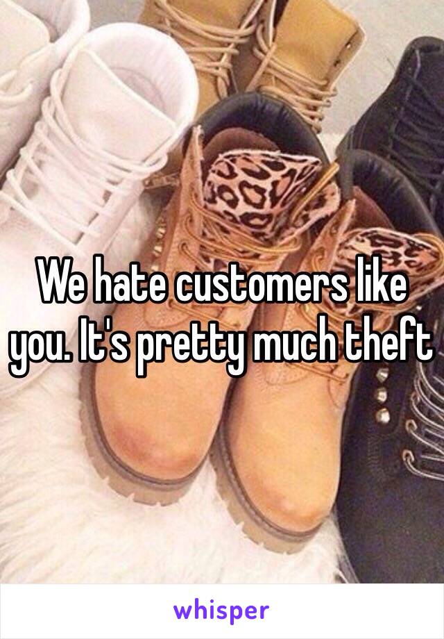 We hate customers like you. It's pretty much theft 