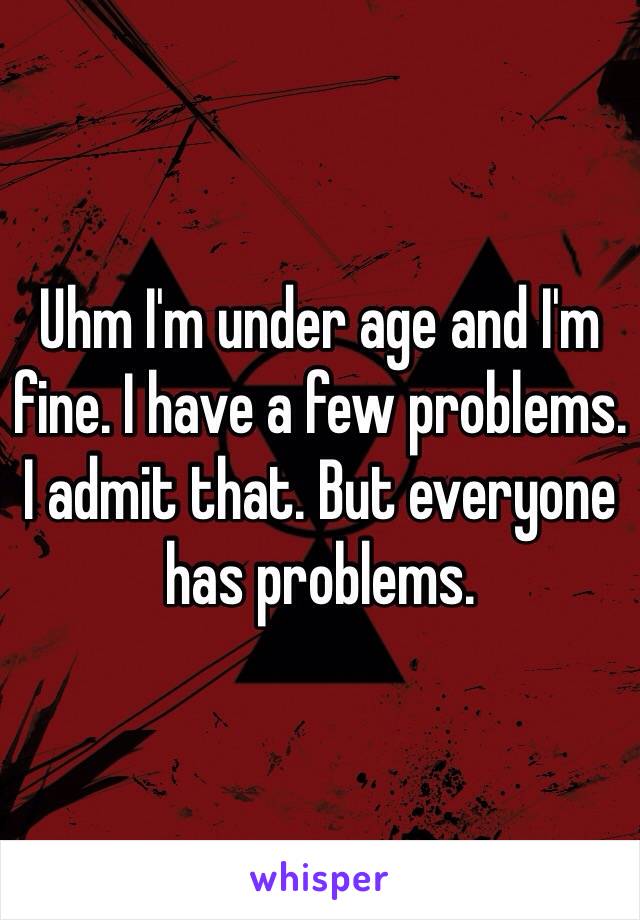 Uhm I'm under age and I'm fine. I have a few problems. I admit that. But everyone has problems.