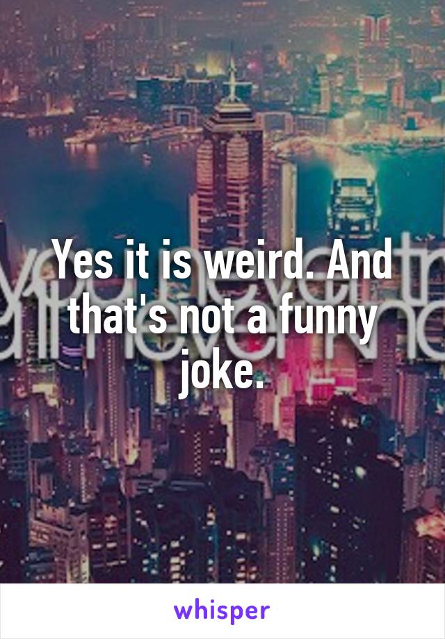 Yes it is weird. And that's not a funny joke.