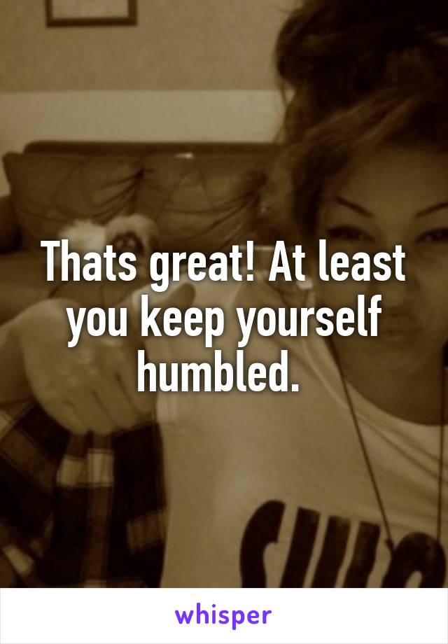 Thats great! At least you keep yourself humbled. 