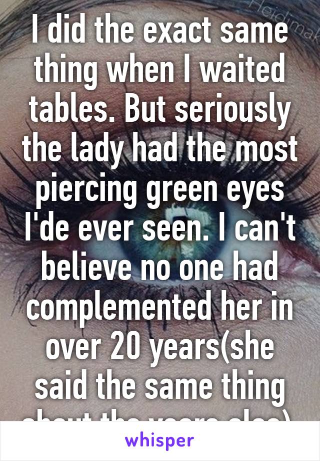 I did the exact same thing when I waited tables. But seriously the lady had the most piercing green eyes I'de ever seen. I can't believe no one had complemented her in over 20 years(she said the same thing about the years also).
