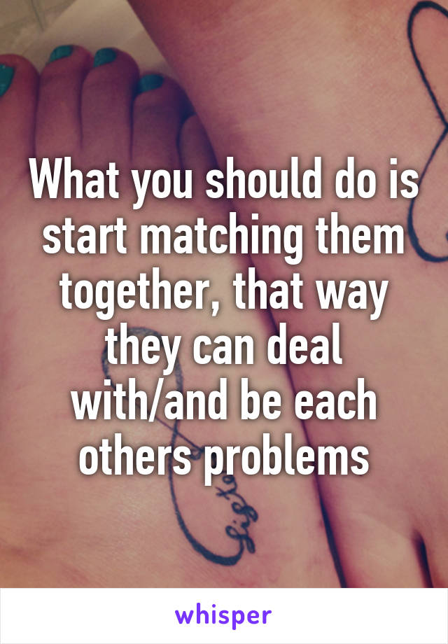 What you should do is start matching them together, that way they can deal with/and be each others problems