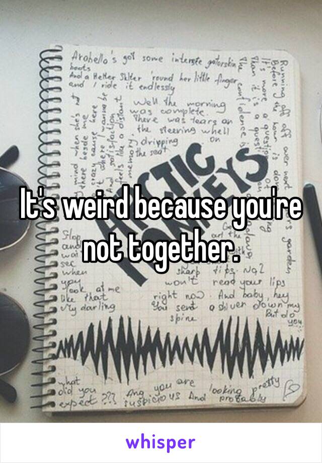 It's weird because you're not together. 