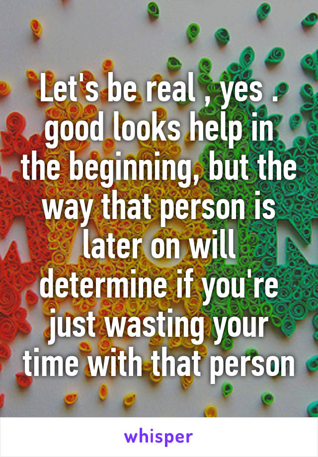Let's be real , yes . good looks help in the beginning, but the way that person is later on will determine if you're just wasting your time with that person