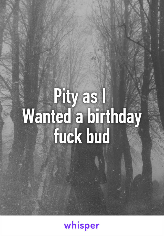 Pity as I 
Wanted a birthday fuck bud