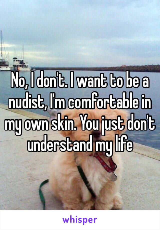 No, I don't. I want to be a nudist, I'm comfortable in my own skin. You just don't understand my life