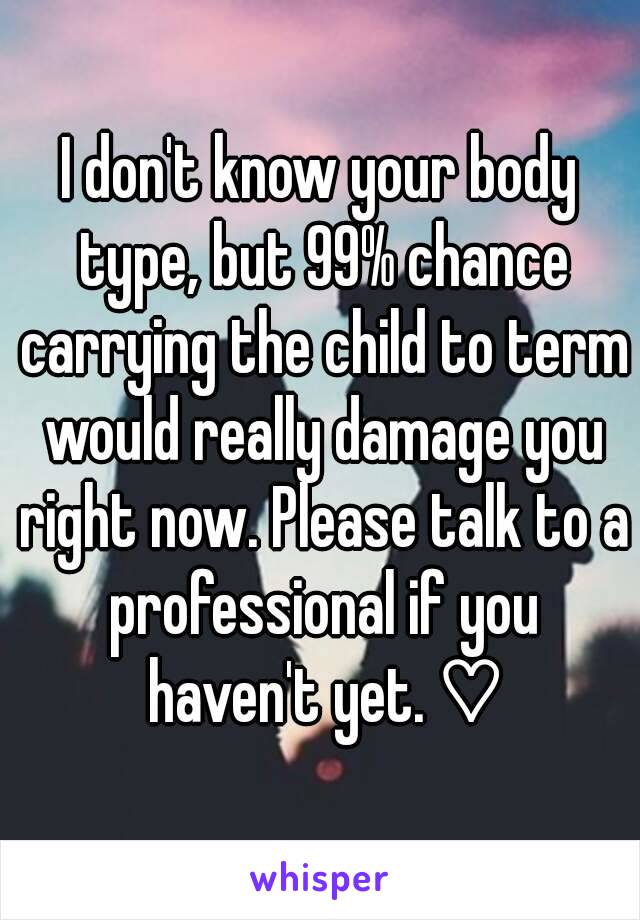 I don't know your body type, but 99% chance carrying the child to term would really damage you right now. Please talk to a professional if you haven't yet. ♡