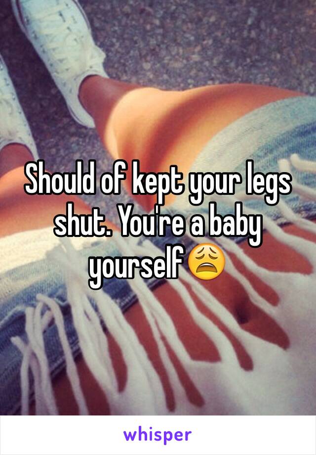 Should of kept your legs shut. You're a baby yourself😩