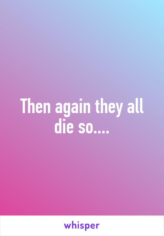 Then again they all die so....