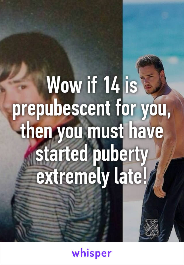 Wow if 14 is prepubescent for you, then you must have started puberty extremely late!