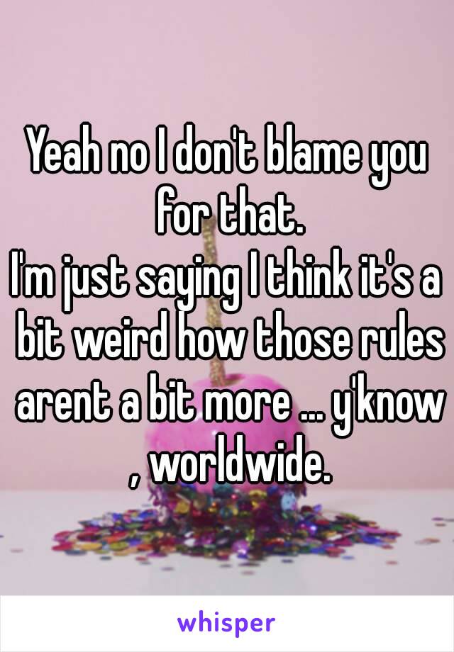 Yeah no I don't blame you for that.
I'm just saying I think it's a bit weird how those rules arent a bit more ... y'know , worldwide.
