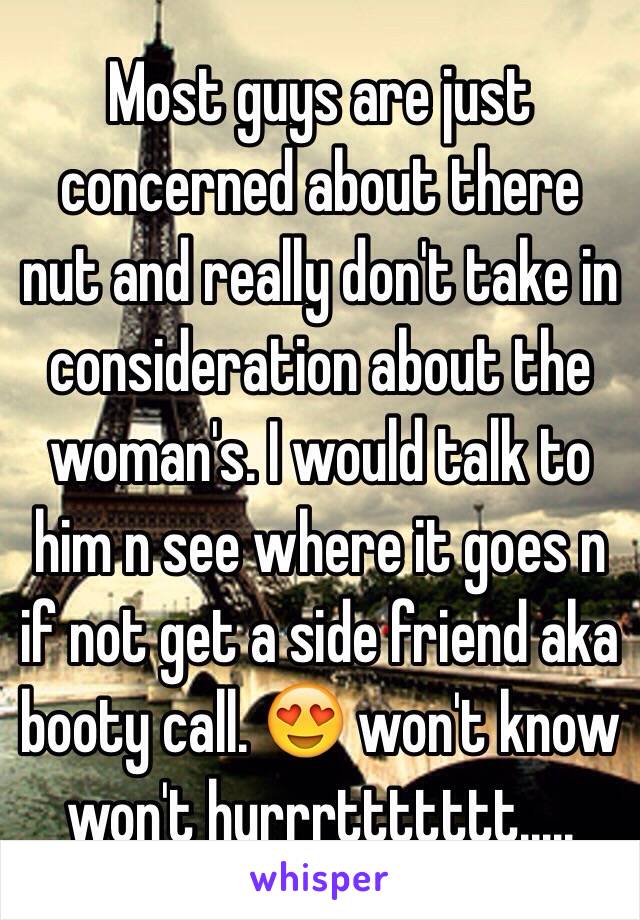 Most guys are just concerned about there nut and really don't take in consideration about the woman's. I would talk to him n see where it goes n if not get a side friend aka booty call. 😍 won't know won't hurrrttttttt..... 