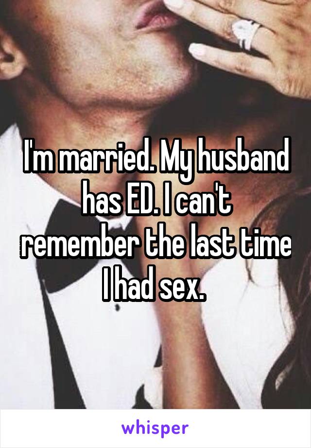 I'm married. My husband has ED. I can't remember the last time I had sex. 