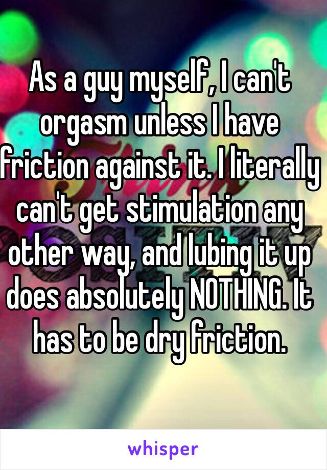 As a guy myself, I can't orgasm unless I have friction against it. I literally can't get stimulation any other way, and lubing it up does absolutely NOTHING. It has to be dry friction.