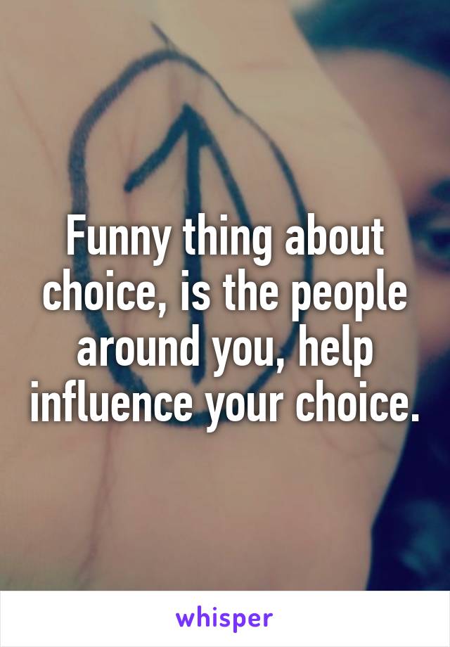 Funny thing about choice, is the people around you, help influence your choice.