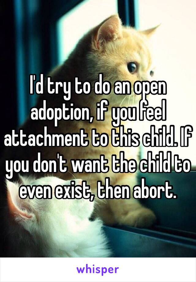 I'd try to do an open adoption, if you feel attachment to this child. If you don't want the child to even exist, then abort.