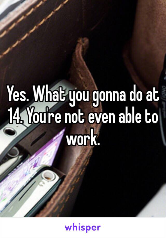 Yes. What you gonna do at 14. You're not even able to work.
