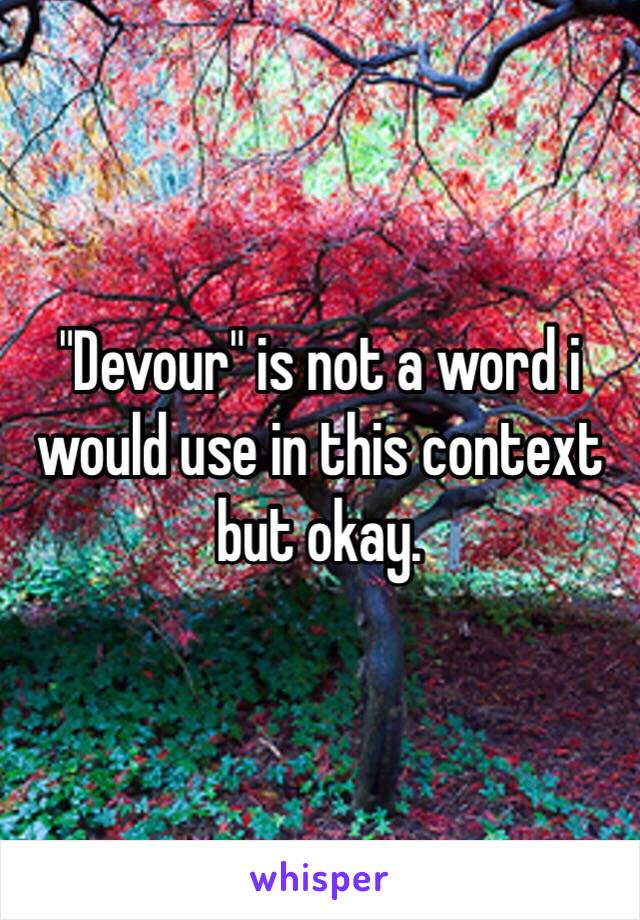 "Devour" is not a word i would use in this context but okay. 