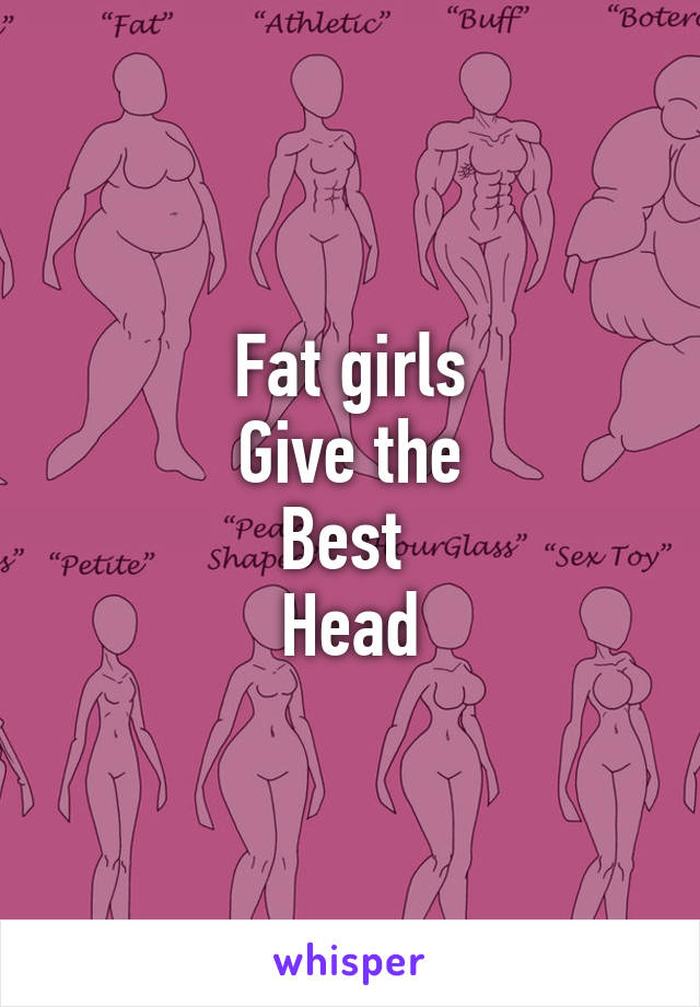 Fat girls
Give the
Best 
Head