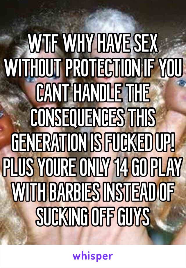 WTF WHY HAVE SEX WITHOUT PROTECTION IF YOU CANT HANDLE THE CONSEQUENCES THIS GENERATION IS FUCKED UP! PLUS YOURE ONLY 14 GO PLAY WITH BARBIES INSTEAD OF SUCKING OFF GUYS 