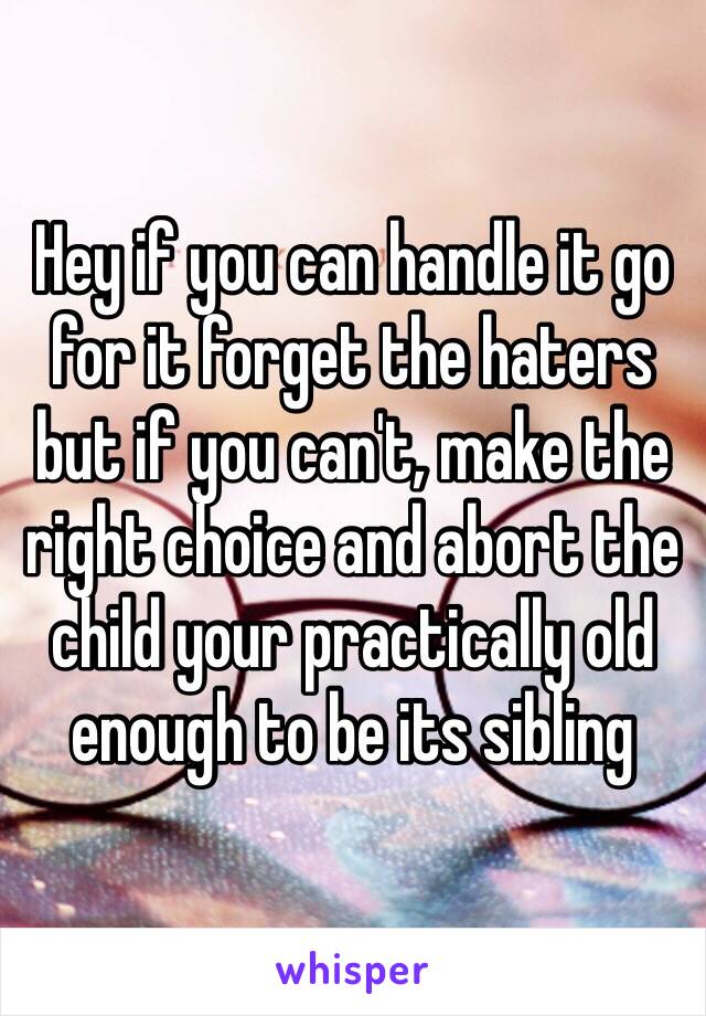 Hey if you can handle it go for it forget the haters but if you can't, make the right choice and abort the child your practically old enough to be its sibling
